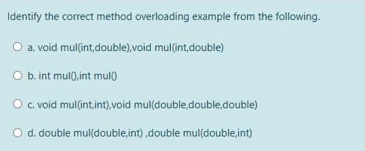 Identify the correct method overloading example from the following.
O a. void mul(int,double),void mul(int,double)
O b. int mul),int mul)
O c. void mul(int,int),void mul(double,double,double)
O d. double mul(double,int) ,double mul(double,int)
