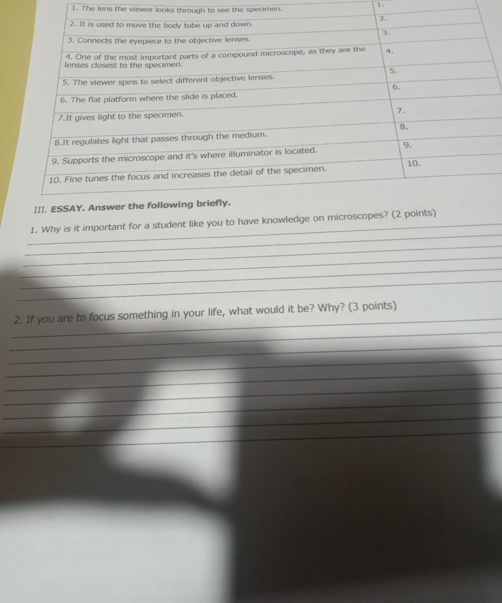 1. The lens the viewer looks through to see the specimen.
1.
2. It is used to move the body tube up and down.
2.
3. Connects the eyepiece to the objective lenses.
3.
4. One of the most important parts of a compound microscope, as they are the
lenses closest to the specimen.
4.
5. The viewer spins to select different objective lenses.
5.
6. The flat platform where the slide is placed.
6.
7.It gives light to the specimen.
7.
8.
8.It regulates light that passes through the medium.
9.
9. Supports the microscope and it's where illuminator is located.
10.
10. Fine tunes the focus and increases the detail of the specimen.
III. ESSAY. Answer the following briefly.
1. Why is it important for a student like you to have knowledge on microscopes? (2 points)
2. If you are to focus something in your life, what would it be? Why? (3 points)
