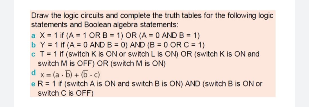 Draw the logic circuits and complete the truth tables for the following logic
statements and Boolean algebra statements:
a X = 1 if (A = 1 OR B = 1) OR (A = 0 AND B = 1)
b Y = 1 if (A = 0 AND B = 0) AND (B = 0 OR C = 1)
c T = 1 if (switch K is ON or switch L is ON) OR (switch K is ON and
switch M is OFF) OR (switch M is ON)
d x = (a . 5) + (5 .c)
e R = 1 if (switch A is ON and switch B is ON) AND (switch B is ON or
switch C is OFF)
