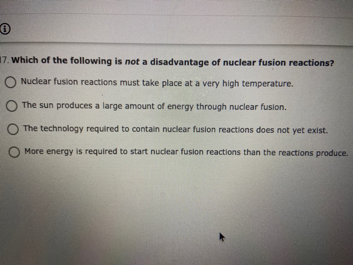 17. Which of the following is not a disadvantage of nuclear fusion reactions?
O Nuclear fusion reactions must take place at a very high temperature.
O The sun produces a large amount of energy through nuclear fusion.
O The technology required to contain nuclear fusion reactions does not yet exist.
O More energy is required to start nuclear fusion reactions than the reactions produce.
