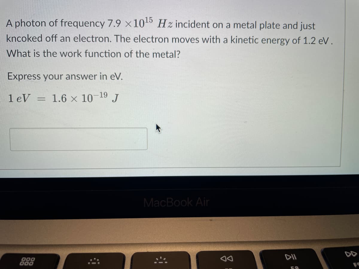 A photon of frequency 7.9 x 10¹5 Hz incident on a metal plate and just
kncoked off an electron. The electron moves with a kinetic energy of 1.2 eV.
What is the work function of the metal?
Express your answer in eV.
1.6 × 10-1⁹ J
1 eV =
000
000
MacBook Air
DII
58