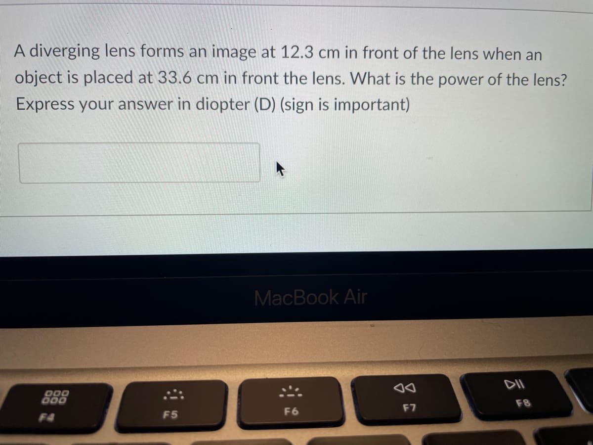 A diverging lens forms an image at 12.3 cm in front of the lens when an
object is placed at 33.6 cm in front the lens. What is the power of the lens?
Express your answer in diopter (D) (sign is important)
DOD
DOD
F4
F5
MacBook Air
F6
F7
DII
F8