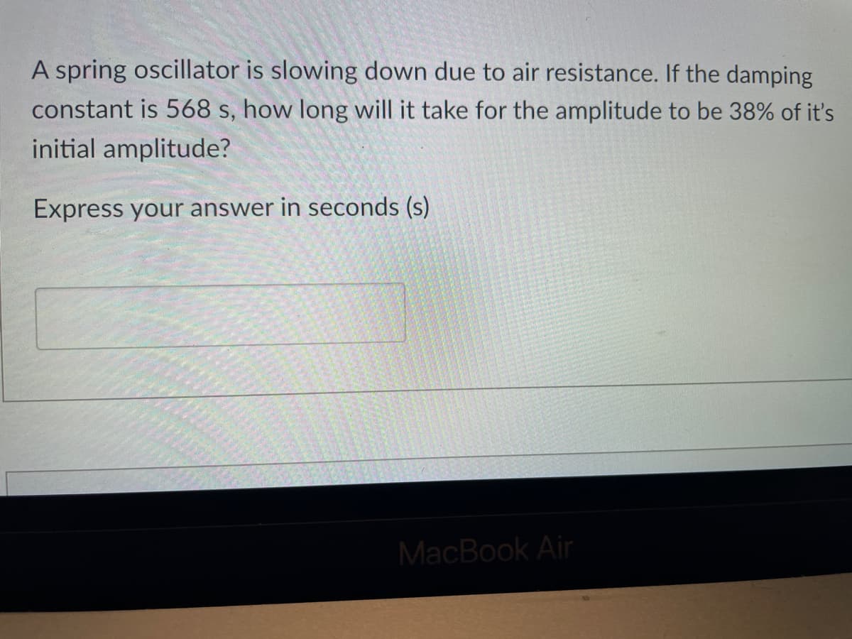 A spring oscillator is slowing down due to air resistance. If the damping
constant is 568 s, how long will it take for the amplitude to be 38% of it's
initial amplitude?
Express your answer in seconds (s)
MacBook Air