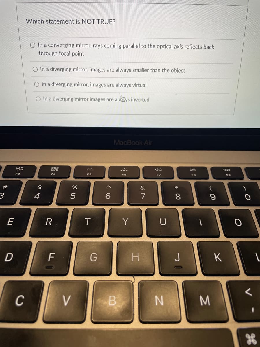 #
E
D
80
F3
Which statement is NOT TRUE?
C
O In a converging mirror, rays coming parallel to the optical axis reflects back
through focal point
O In a diverging mirror, images are always smaller than the object
O In a diverging mirror, images are always virtual
O In a diverging mirror images are always inverted
$
4
F4
R
F
%
5
V
F5
T
G
6
MacBook Air
B
F6
Y
&
7
H
Ad
F7
U
N
* 00
8
「
DII
F8
1
(
9
M
K
F9
O
L
ge