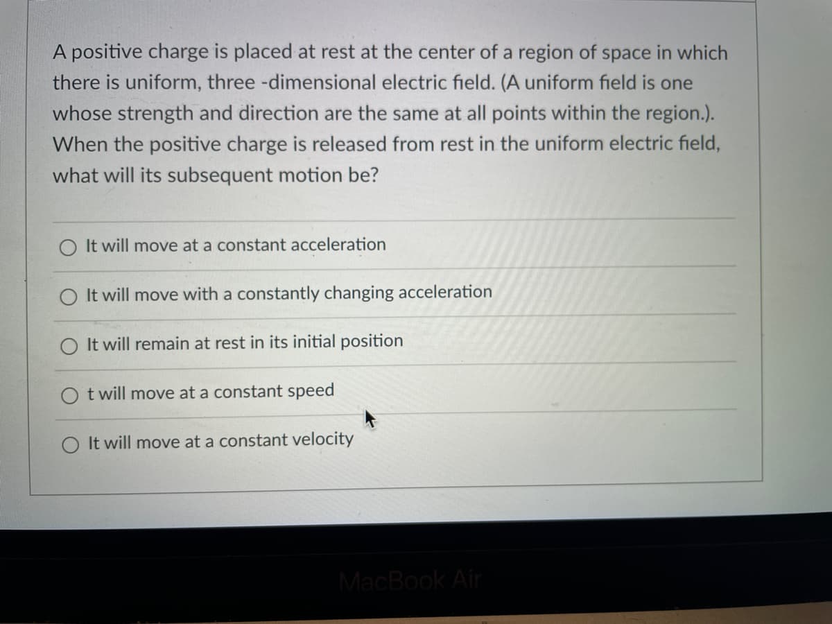 A positive charge is placed at rest at the center of a region of space in which
there is uniform, three-dimensional electric field. (A uniform field is one
whose strength and direction are the same at all points within the region.).
When the positive charge is released from rest in the uniform electric field,
what will its subsequent motion be?
It will move at a constant acceleration
It will move with a constantly changing acceleration
It will remain at rest in its initial position
Ot will move at a constant speed
It will move at a constant velocity
MacBook Air