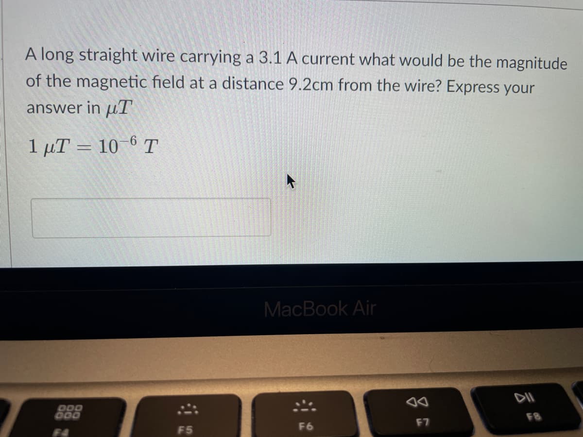 A long straight wire carrying a 3.1 A current what would be the magnitude
of the magnetic field at a distance 9.2cm from the wire? Express your
answer in T
1 μT = 10-6 Τ
DOO
000
F5
MacBook Air
F6
F7
F8