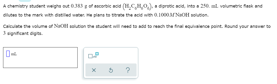 A chemistry student weighs out 0.383 g of ascorbic acid (H,C,H,0), a diprotic acid, into a 250. mL volumetric flask and
dilutes to the mark with distilled water. He plans to titrate the acid with 0.1000M NaOH solution.
Calculate the volume of NaOH solution the student will need to add to reach the final equivalence point. Round your answer to
3 significant digits.
I mL
