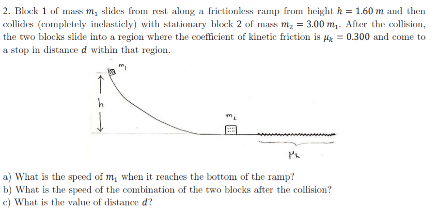 2. Block 1 of mass m, slides from rest along a frictionless ramp from height h = 1.60 m and then
collides (completely inelasticly) with stationary block 2 of mass m2 = 3.00 m,. After the collision,
the two blocks slide into a region where the coefficient of kinetic friction is µx =
%3D
0.300 and come to
a stop in distance d within that region.
