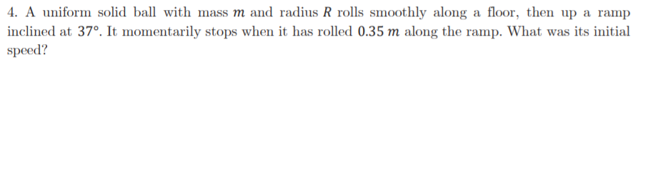 4. A uniform solid ball with mass m and radius R rolls smoothly along a floor, then up a ramp
inclined at 37°. It momentarily stops when it has rolled 0.35 m along the ramp. What was its initial
speed?
