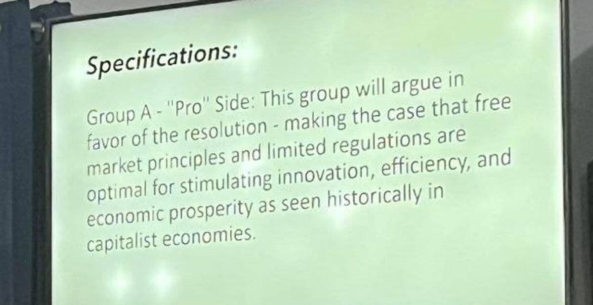 Specifications:
Group A - "Pro" Side: This group will argue in
favor of the resolution-making the case that free
market principles and limited regulations are
optimal for stimulating innovation, efficiency, and
economic prosperity as seen historically in
capitalist economies.