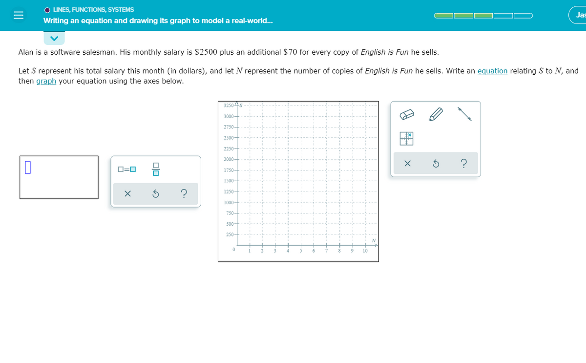 O LINES, FUNCTIONS, SYSTEMS
Jas
Writing an equation and drawing its graph to model a real-world...
Alan is a software salesman. His monthly salary is $2500 plus an additional $70 for every copy of English is Fun he sells.
Let S represent his total salary this month (in dollars), and let N represent the number of copies of English is Fun he sells. Write an equation relating S to N, and
then graph your equation using the axes below.
32504s
3000-
2750-
2500-
2250
2000
O=0
1750-
1500-
1250-
750-
500-
250-
N
10
8 图
II
