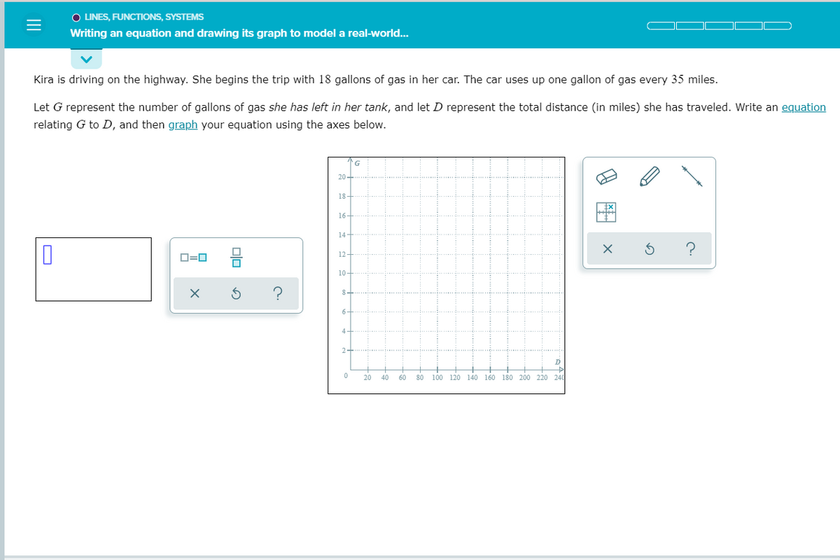O LINES, FUNCTIONS, SYSTEMS
Writing an equation and drawing its graph to model a real-world...
Kira is driving on the highway. She begins the trip with 18 gallons of gas in her car. The car uses up one gallon of gas every 35 miles.
Let G represent the number of gallons of gas she has left in her tank, and let D represent the total distance (in miles) she has traveled. Write an equation
relating G to D, and then graph your equation using the axes below.
20-
18
16-
14
12
D=0
10-
8-
6-
4-
D
20
40
60
80
100 120 140 160 180 200 220 240
II
