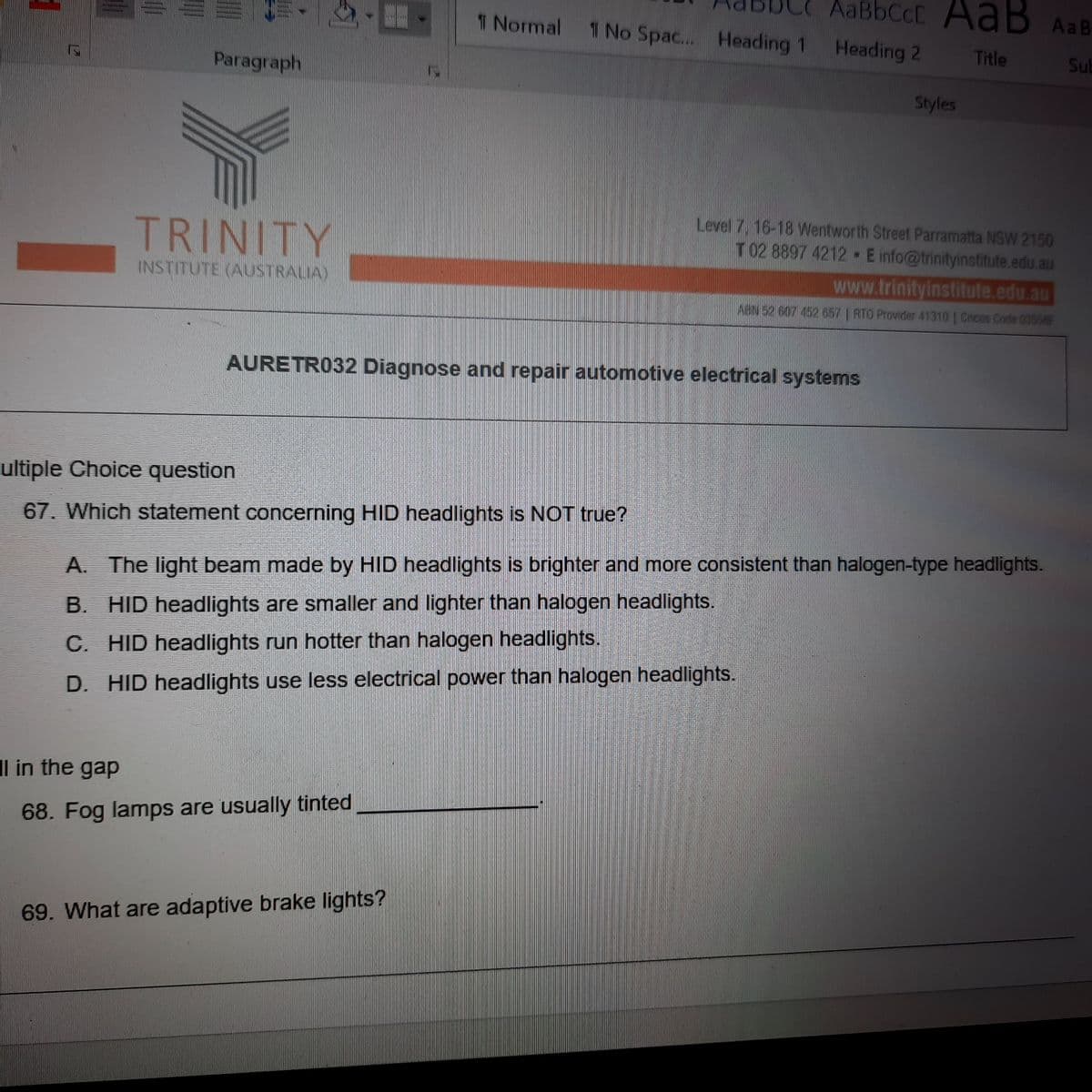 AaBbCcC AaB AaB
1 Normal TNo Spac... Heading 1
Heading 2
Title
Sub
Paragraph
Styles
TRINITY
Level 7, 16-18 Wentworth Street Parramatta NSW 2150
T 02 8897 4212 E info@trinityinstitute.edu.au
INSTITUTE (AUSTRALIA)
www.trinityinstitute.edu.au
ABN 52 607 452 657 | RTO Provider 41310 | Cncos Code 03556F
AURETR032 Diagnose and repair automotive electrical systems
ultiple Choice question
67. Which statement concerning HID headlights is NOT true?
A. The light beam made by HID headlights is brighter and more consistent than halogen-type headlights.
B. HID headlights are smaller and lighter than halogen headlights.
C. HID headlights run hotter than halogen headlights.
D. HID headlights use less electrical power than halogen headlights.
Il in the gap
68. Fog lamps are usually tinted
69. What are adaptive brake lights?
