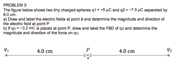 PROBLEM 3:
The figure below shows two tiny charged spheres q1 = +5 µC and q2 = -7.5 µC separated by
8.0 cm.
a) Draw and label the electric fields at point ā and determine the magnitude and direction of
the electric field at point P
b) If qo = -3.2 mC is placed at point P, draw and label the FBD of qo and determine the
magnitude and direction of the force on qo.
4.0 cm
4.0 cm
92
