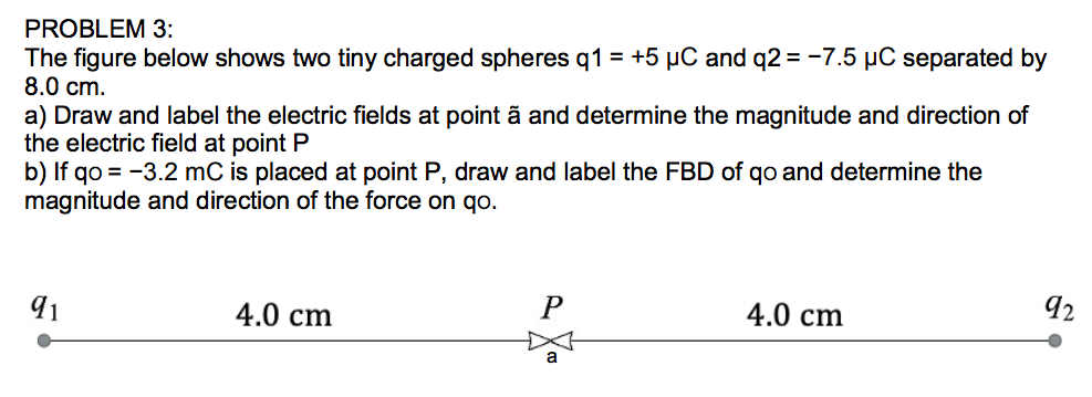 PROBLEM 3:
The figure below shows two tiny charged spheres q1 = +5 µC and q2 = -7.5 µC separated by
8.0 cm.
a) Draw and label the electric fields at point ã and determine the magnitude and direction of
the electric field at point P
b) If qo = -3.2 mC is placed at point P, draw and label the FBD of qo and determine the
magnitude and direction of the force on qo.
92
91
4.0 cm
P
4.0 cm
a
