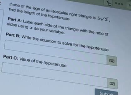 SPS
If one of the legs of an isosceles right triangle is 5v2,
find the length of the hypotenuse.
Part A: Label each side of the triangle with the ratio of
sides using x as your variable.
Part B: Write the equation to solve for the hypotenuse
Part C: Value of the hypotenuse
Submit
