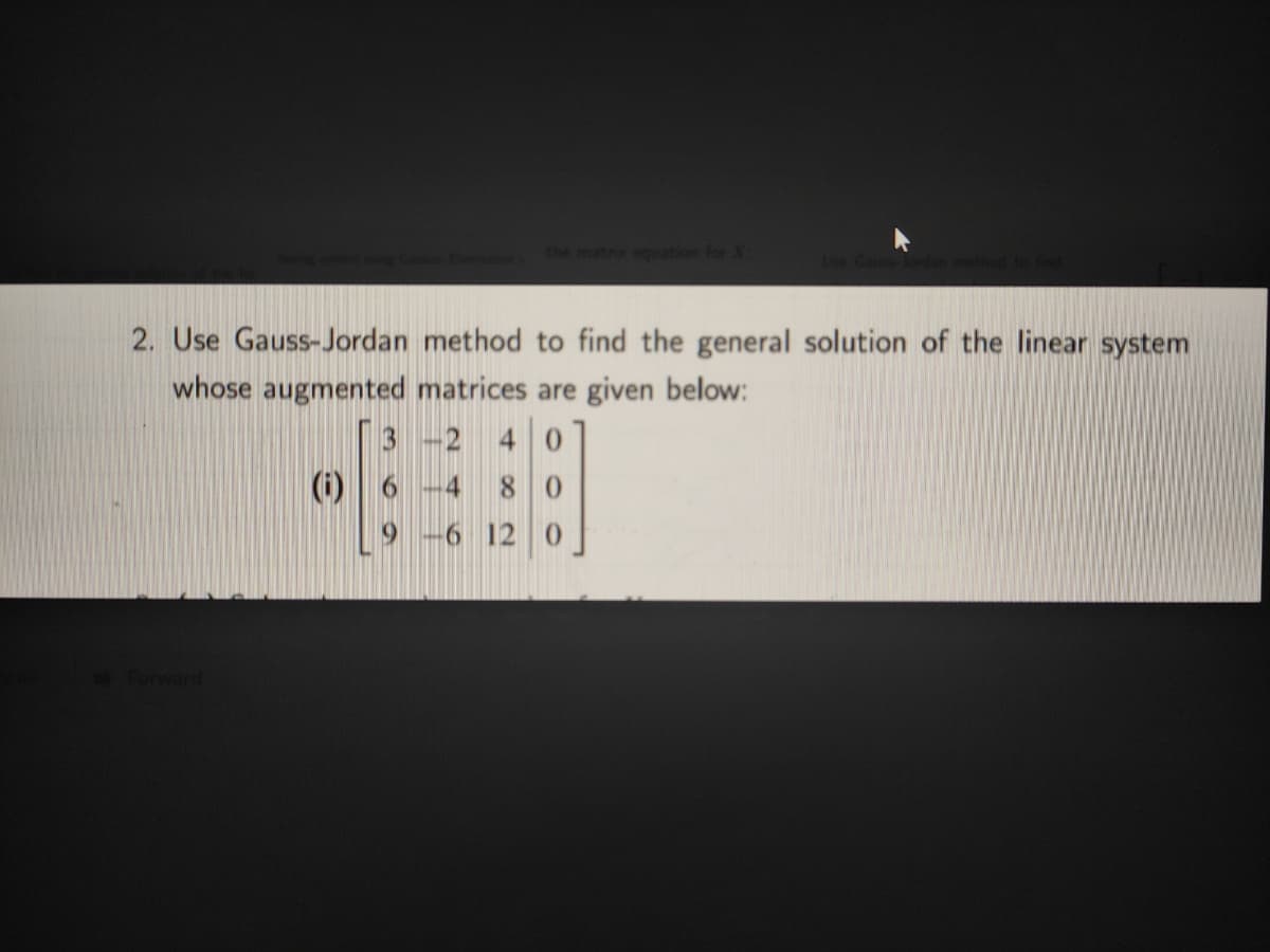 the matrx equation for X
2. Use Gauss-Jordan method to find the general solution of the linear system
whose augmented matrices are given below:
3 -2
(i) 6
4 0
4
80
6 12 0
Forward
