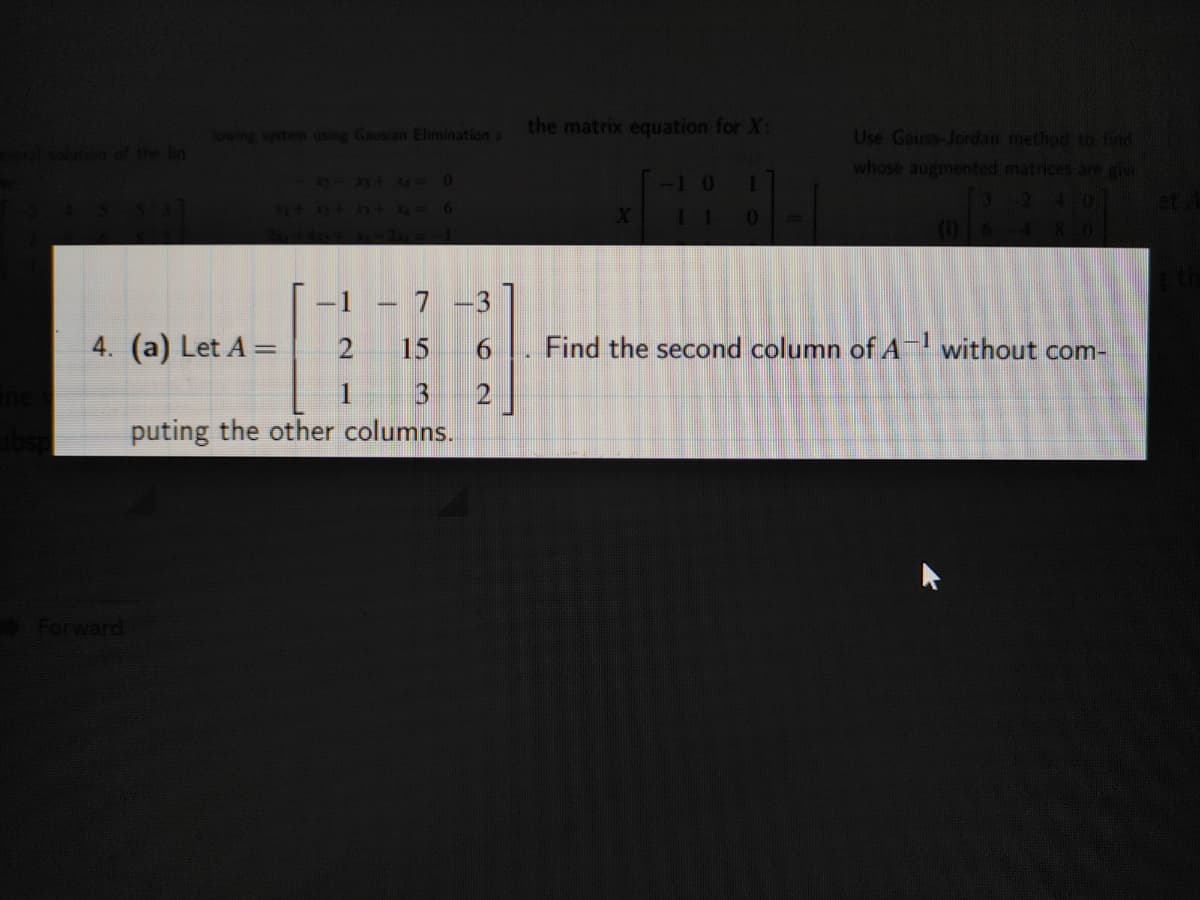 the matrix equation for X:
Sowing system using Gausian Elimination a
e in
Use Gauss-Jordan method to find
whose augmented matrices are giv
2-3t4-0
1
4701
41+ ++ 4-6
11
(1)16
480
-1 – 7 -3
4. (a) Let A =
15
Find the second column of A without com-
1 3 2
puting the other columns.
Forward
