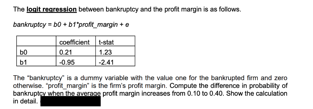 The logit regression between bankruptcy and the profit margin is as follows.
bankruptcy = b0 + b1*profit_margin + e
coefficient t-stat
b0
0.21
1.23
b1
-0.95
-2.41
The "bankruptcy" is a dummy variable with the value one for the bankrupted firm and zero
otherwise. "profit_margin" is the firm's profit margin. Compute the difference in probability of
bankruptcy when the average profit margin increases from 0.10 to 0.40. Show the calculation
in detail.
