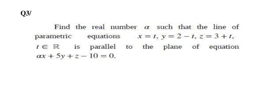 Q3/
Find the real number a such that the line of
parametric
equations
x = t, y = 2 – t, z = 3+t,
te R
is
parallel
the
plane
of
equation
to
ax + 5y + z – 10 = 0.
