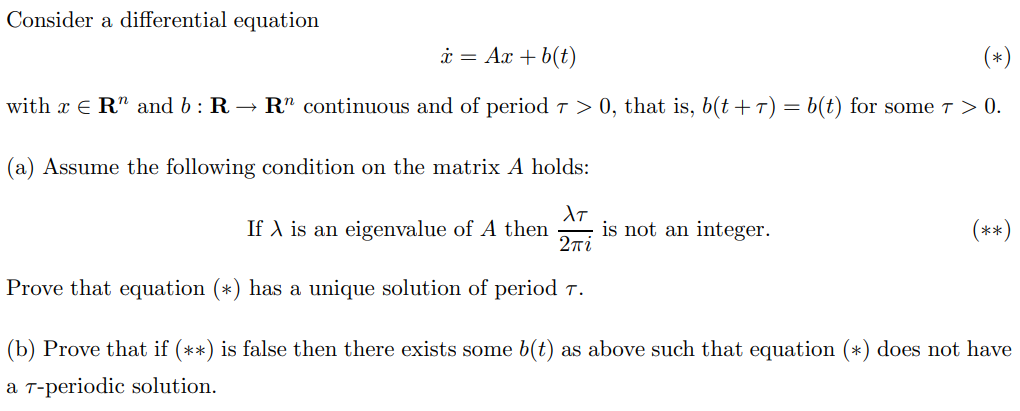 Consider a differential equation
* = Ax + b(t)
(*)
with x ER" and b: R → Rn continuous and of period 7 > 0, that is, b(t + 7) = b(t) for some 7 > 0.
(a) Assume the following condition on the matrix A holds:
XT
If X is an eigenvalue of A then is not an integer.
Σπί
Prove that equation (*) has a unique solution of period 7.
(**)
(b) Prove that if (**) is false then there exists some b(t) as above such that equation (*) does not have
a T-periodic solution.