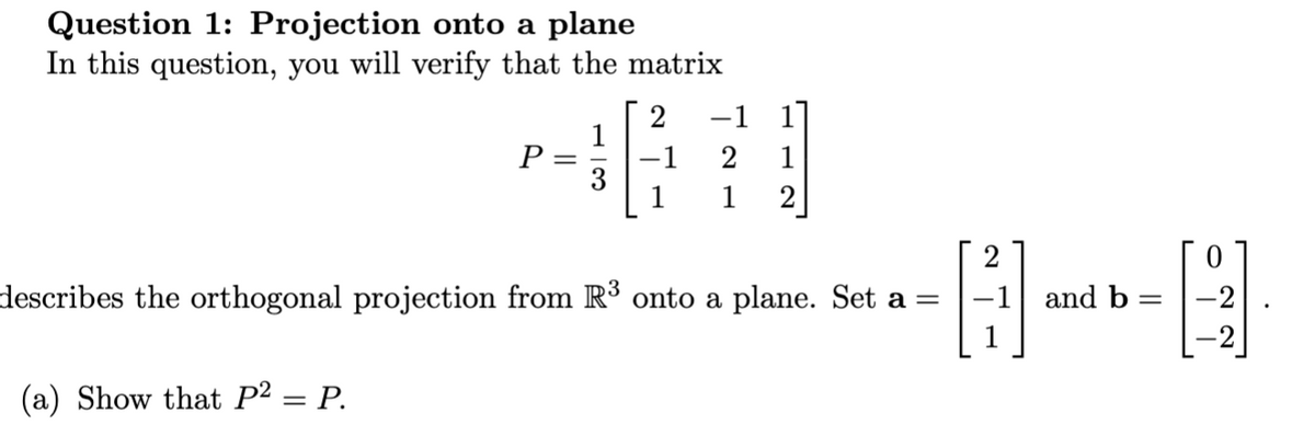 Question 1: Projection onto a plane
In this question, you will verify that the matrix
P =
(a) Show that P² = P.
-1 1]
2
-1 2 1
1
2
describes the orthogonal projection from R³ onto a plane. Set a =
-1 and b: = -2
