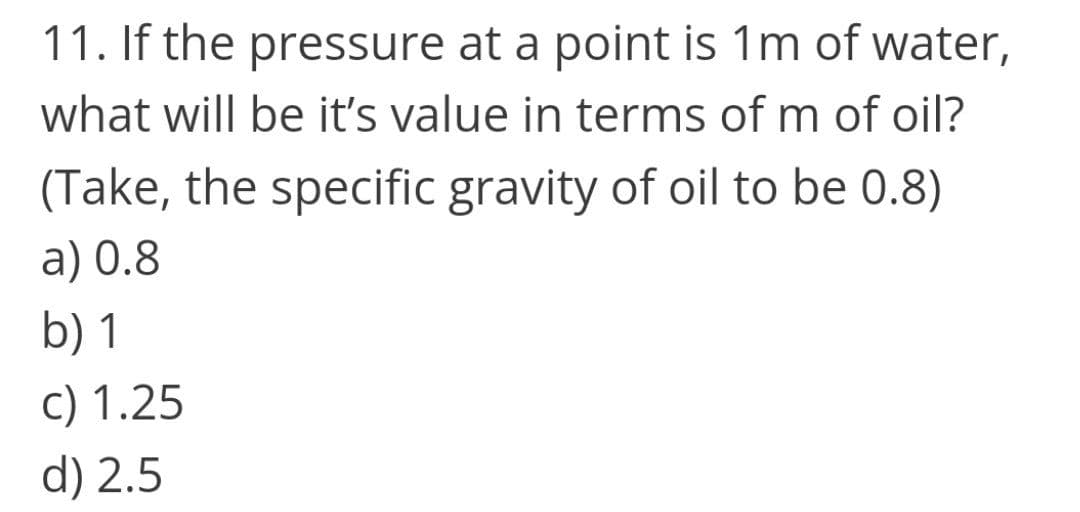 11. If the pressure at a point is 1m of water,
what will be it's value in terms of m of oil?
(Take, the specific gravity of oil to be 0.8)
a) 0.8
b) 1
c) 1.25
d) 2.5
