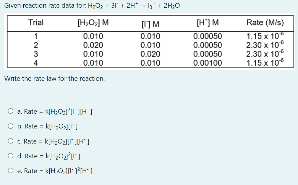 Given reaction rate data for: H2O2 + 31 + 2H* – 13¯ + 2H2O
Trial
[H2O2] M
[1'] M
[H'] M
Rate (M/s)
0.010
0.020
0.010
0.010
1.15 x 106
2.30 x 106
2.30 х 106
1.15 x 106
1
0.010
0.010
0.020
0.010
0.00050
0.00050
0.00050
0.00100
3
4
Write the rate law for the reaction.
O a. Rate = k[H2O2]²[I* ][H¯ ]
O b. Rate =
k[H;O2][I* ]
O c. Rate =
k[H2O2][I* ][H¯ ]
O d. Rate = k[H2O2]²[I" ]
O e. Rate = k[H2O2][I" ]?[H¯ ]
