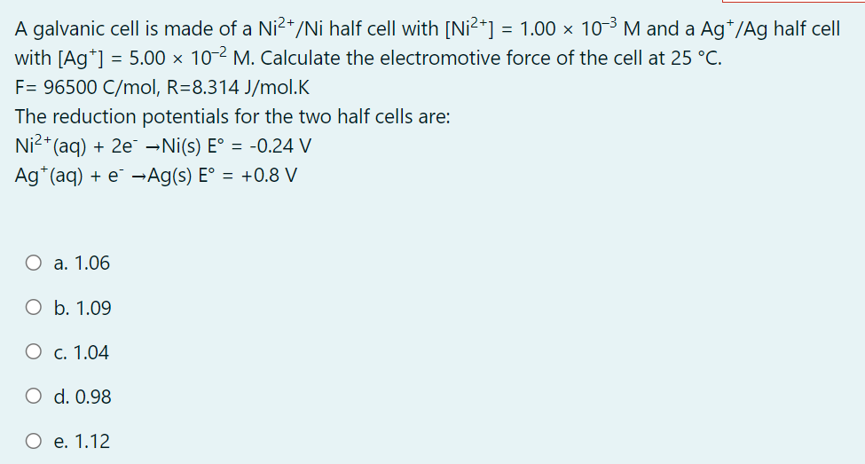 A galvanic cell is made of a Ni?+/Ni half cell with [Ni?*] = 1.00 × 10-3 M and a Ag*/Ag half cell
with [Ag*] = 5.00 × 10 2 M. Calculate the electromotive force of the cell at 25 °C.
F= 96500 C/mol, R=8.314 J/mol.K
The reduction potentials for the two half cells are:
Ni2* (aq) + 2e →Ni(s) E° = -0.24 V
Ag*(aq) + e¯ –→Ag(s) E° = +0.8 V
O a. 1.06
O b. 1.09
О с. 1.04
O d. 0.98
е. 1.12
