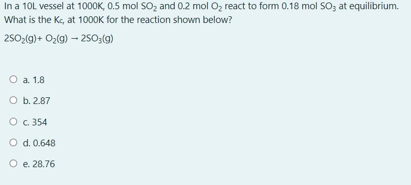 In a 10L vessel at 1000K, 0.5 mol SO2 and 0.2 mol O2 react to form 0.18 mol SO3 at equilibrium.
What is the Kc, at 1000K for the reaction shown below?
2502(g)+ O2(g) → 2SO3(g)
O a. 1.8
O b. 2.87
O c. 354
O d. 0.648
O e. 28.76
