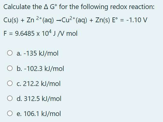 Calculate the A G° for the following redox reaction:
Cu(s) + Zn 2*(aq) →Cu2*(aq) + Zn(s) E° = -1.10 V
F = 9.6485 x 10ª J /N mol
O a. -135 kJ/mol
O b. -102.3 kJ/mol
O c. 212.2 kJ/mol
O d. 312.5 kJ/mol
O e. 106.1 kJ/mol
