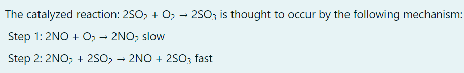 The catalyzed reaction: 2SO2 + O2 → 2SO3 is thought to occur by the following mechanism:
Step 1: 2NO + O2 → 2NO2 slow
Step 2: 2NO2 + 2SO2 → 2NO + 2SO3 fast
