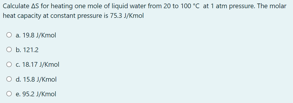 Calculate AS for heating one mole of liquid water from 20 to 100 °C at 1 atm pressure. The molar
heat capacity at constant pressure is 75.3 J/Kmol
О а. 19.8 J/Kmol
O b. 121.2
О с. 18.17 J/Кmol
O d. 15.8 J/Kmol
e. 95.2 J/Kmol
