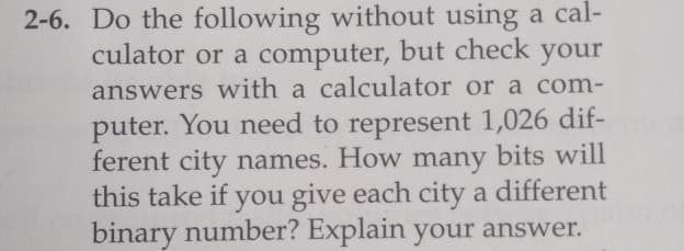 2-6. Do the following without using a cal-
culator or a computer, but check your
answers with a calculator or a com-
puter. You need to represent 1,026 dif-
ferent city names. How many bits will
this take if you give each city a different
binary number? Explain your answer.
