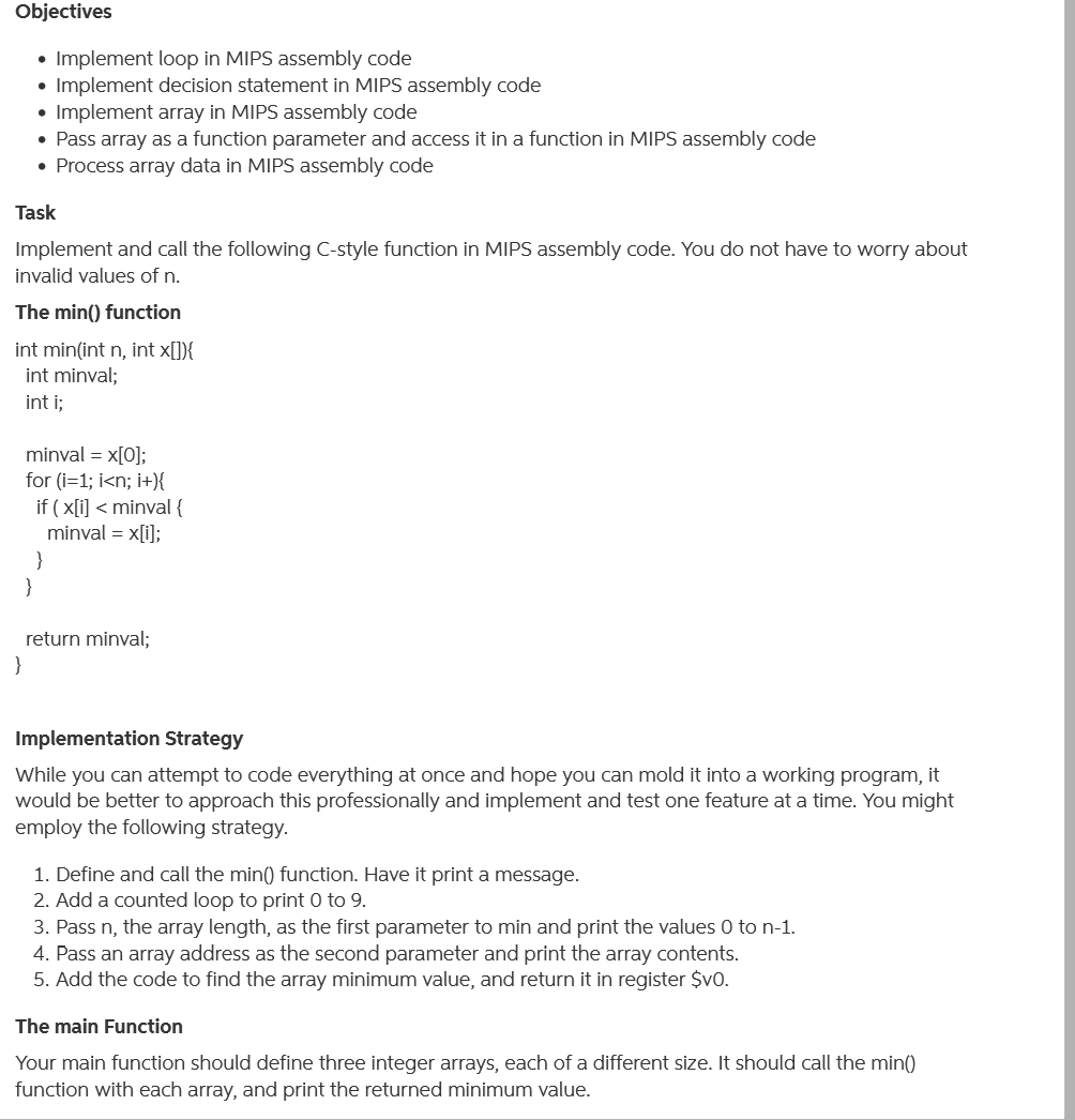 Objectives
• Implement loop in MIPS assembly code
• Implement decision statement in MIPS assembly code
Implement array in MIPS assembly code
• Pass array as a function parameter and access it in a function in MIPS assembly code
• Process array data in MIPS assembly code
Task
Implement and call the following C-style function in MIPS assembly code. You do not have to worry about
invalid values of n.
The min() function
int min(int n, int x[]){
int minval;
int i;
minval = x[0];
for (i=1; i<n; i+){
if ( x[i] < minval {
minval = x[i];
}
}
return minval;
}
Implementation Strategy
While you can attempt to code everything at once and hope you can mold it into a working program, it
would be better to approach this professionally and implement and test one feature at a time. You might
employ the following strategy.
1. Define and call the min() function. Have it print a message.
2. Add a counted loop to print 0 to 9.
3. Pass n, the array length, as the first parameter to min and print the values 0 to n-1.
4. Pass an array address as the second parameter and print the array contents.
5. Add the code to find the array minimum value, and return it in register $v0.
The main Function
Your main function should define three integer arrays, each of a different size. It should call the min()
function with each array, and print the returned minimum value.
