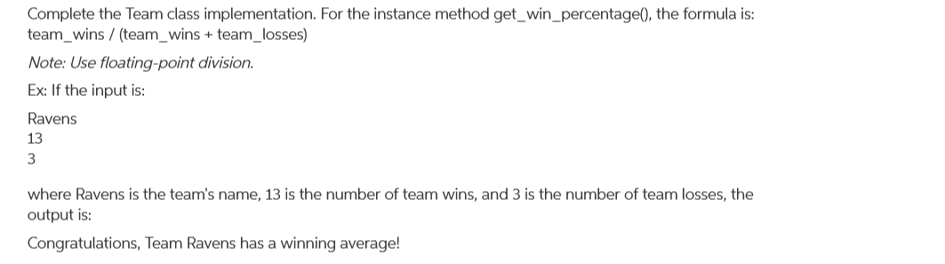 Complete the Team class implementation. For the instance method get_win_percentage(), the formula is:
team_wins / (team_wins + team_losses)
Note: Use floating-point division.
Ex: If the input is:
Ravens
13
where Ravens is the team's name, 13 is the number of team wins, and 3 is the number of team losses, the
output is:
Congratulations, Team Ravens has a winning average!
