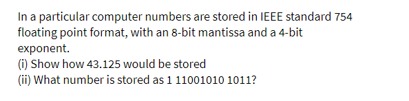 In a particular computer numbers are stored in IEEE standard 754
floating point format, with an 8-bit mantissa and a 4-bit
exponent.
(i) Show how 43.125 would be stored
(ii) What number is stored as 1 11001010 1011?
