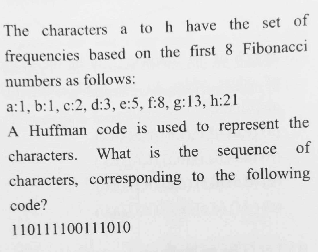 The characters a to h have the set of
frequencies based on the first 8 Fibonacci
numbers as follows:
a:1, b:1, c:2, d:3, e:5, f:8, g:13, h:21
A Huffman code is used to represent the
characters.
What
is
the
sequence
of
characters, corresponding to the following
code?
110111100111010
