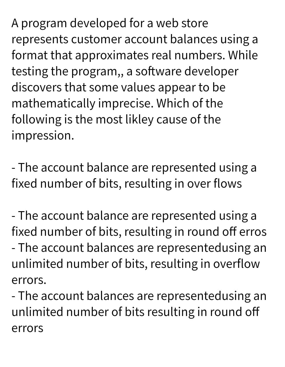 A program developed for a web store
represents customer account balances using a
format that approximates real numbers. While
testing the program,, a software developer
discovers that some values appear to be
mathematically imprecise. Which of the
following is the most likley cause of the
impression.
- The account balance are represented using a
fixed number of bits, resulting in over flows
- The account balance are represented using a
fixed number of bits, resulting in round off erros
- The account balances are representedusing an
unlimited number of bits, resulting in overflow
errors.
- The account balances are representedusing an
unlimited number of bits resulting in round off
errors

