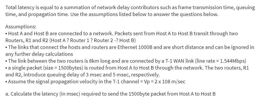 Total latency is equal to a summation of network delay contributors such as frame transmission time, queuing
time, and propagation time. Use the assumptions listed below to answer the questions below.
Assumptions:
• Host A and Host B are connected to a network. Packets sent from Host A to Host B transit through two
Routers, R1 and R2 (Host A ? Router 1? Router 2 -? Host B)
• The links that connect the hosts and routers are Ethernet 1000B and are short distance and can be ignored in
any further delay calculations
• The link between the two routers is 8km long and are connected by a T-1 WAN link (line rate = 1.544Mbps)
• a single packet (size = 1500bytes) is routed from Host A to Host B through the network. The two routers, R1
and R2, introduce queuing delay of 3 msec and 5 msec, respectively.
• Assume the signal propagation velocity in the T-1 channel = Vp = 2 x 108 m/sec
a. Calculate the latency (in msec) required to send the 1500byte packet from Host A to Host B
