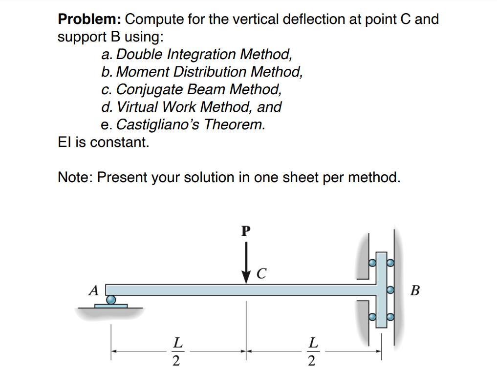 Problem: Compute for the vertical deflection at point C and
support B using:
a. Double Integration Method,
b. Moment Distribution Method,
c. Conjugate Beam Method,
d. Virtual Work Method, and
e. Castigliano's Theorem.
El is constant.
Note: Present your solution in one sheet per method.
P
C
В
L
L
2
