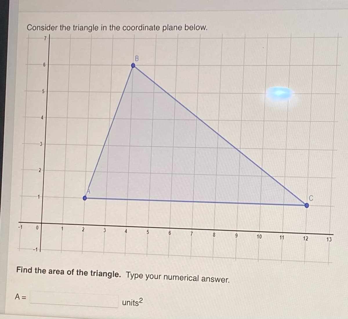 Consider the triangle in the coordinate plane below.
5.
-3
2
C
2
6.
8
6.
10
11
12
13
Find the area of the triangle. Type your numerical answer.
A =
units?
