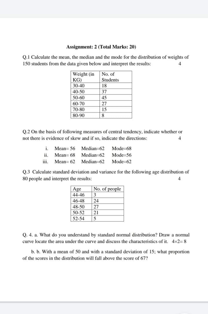 Assignment: 2 (Total Marks: 20)
Q.1 Calculate the mean, the median and the mode for the distribution of weights of
150 students from the data given below and interpret the results:
Weight (in
KG)
30-40
No. of
Students
18
40-50
37
50-60
45
60-70
27
70-80
15
80-90
8
Q.2 On the basis of following measures of central tendency, indicate whether or
not there is evidence of skew and if so, indicate the directions:
4
i.
Mean= 56 Median-62
Mode=68
ii.
Mean= 68
Median=62
Mode=56
iii.
Mean= 62
Median=62
Mode=62
Q.3 Calculate standard deviation and variance for the following age distribution of
80 people and interpret the results:
No. of people
Age
44-46
46-48
3.
24
48-50
27
50-52
21
52-54
5
Q. 4. a. What do you understand by standard normal distribution? Draw a normal
curve locate the area under the curve and discuss the characteristics of it. 4x2= 8
b. b. With a mean of 50 and with a standard deviation of 15; what proportion
of the scores in the distribution will fall above the score of 67?

