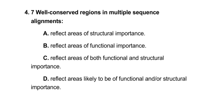 4. 7 Well-conserved regions in multiple sequence
alignments:
A. reflect areas of structural importance.
B. reflect areas of functional importance.
C. reflect areas of both functional and structural
importance.
D. reflect areas likely to be of functional and/or structural
importance.
