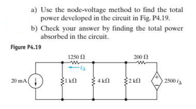 a) Use the node-voltage method to find the total
power developed in the circuit in Fig. P4.19.
b) Check your answer by finding the total power
absorbed in the circuit.
Figure P4.19
1250 2
200 0
20 mA(!
1 kn
4 kN
2 k2
2500 is
