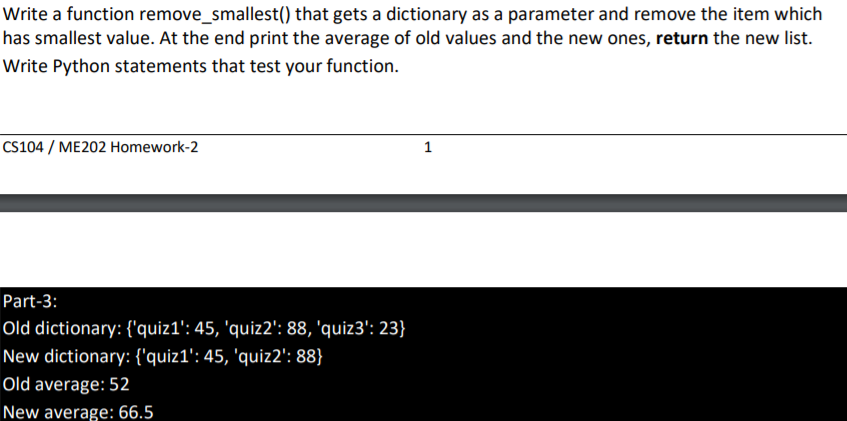 Write a function remove_smallest() that gets a dictionary as a parameter and remove the item which
has smallest value. At the end print the average of old values and the new ones, return the new list.
Write Python statements that test your function.
CS104 / ME202 Homework-2
Part-3:
Old dictionary: {'quiz1': 45, 'quiz2': 88, 'quiz3': 23}
New dictionary: {'quiz1': 45, 'quiz2': 88}
Old average: 52
New average: 66.5
