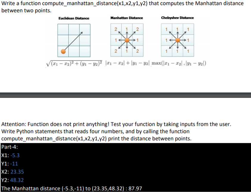 Write a function compute_manhattan_distance(x1,x2,y1,y2) that computes the Manhattan distance
between two points.
Euclidean Distance
Manhattan Distance
Chebyshev Distance
2
2
1
1
1
2 i 2
1
V(#1 – #2)² + (y1 – y2)² \#1 – x2| + \yi – y2| max(|x1 – #2|l · \y1 – 42l)
Attention: Function does not print anything! Test your function by taking inputs from the user.
Write Python statements that reads four numbers, and by calling the function
compute_manhattan_distance(x1,x2,y1,y2) print the distance between points.
Part-4:
X1: -5.3
Y1: -11
X2: 23.35
Y2: 48.32
The Manhattan distance (-5.3,-11) to (23.35,48.32) : 87.97
