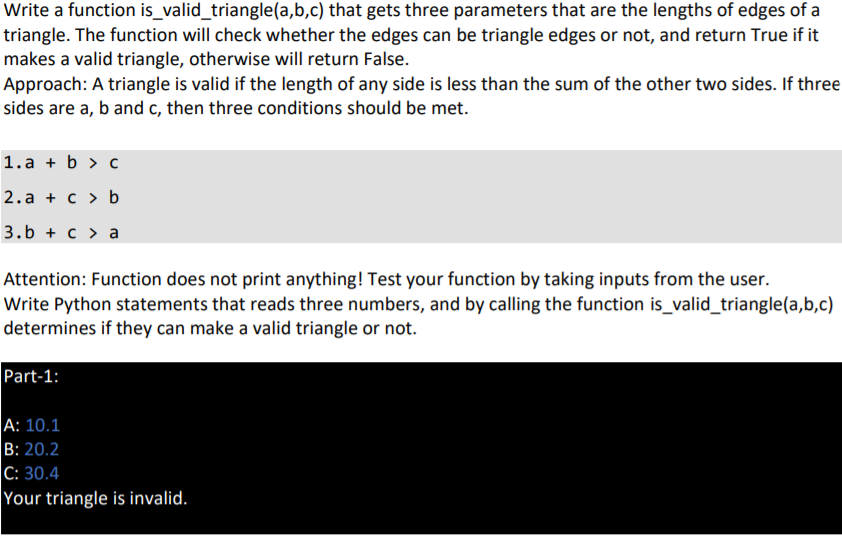 Write a function is_valid_triangle(a,b,c) that gets three parameters that are the lengths of edges of a
triangle. The function will check whether the edges can be triangle edges or not, and return True if it
makes a valid triangle, otherwise will return False.
Approach: A triangle is valid if the length of any side is less than the sum of the other two sides. If three
sides are a, b and c, then three conditions should be met.
1. a + b > c
2.a + c > b
3.b + c > a
Attention: Function does not print anything! Test your function by taking inputs from the user.
Write Python statements that reads three numbers, and by calling the function is_valid_triangle(a,b,c)
determines if they can make a valid triangle or not.
Part-1:
A: 10.1
B: 20.2
C: 30.4
Your triangle is invalid.
