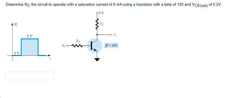 Determine Rc the circuit to operate with a saturation current of 8 mA using a transistor with a beta of 100 and VCE(sat) of 0.2V.
5 V
V,o
B= 100
OV
