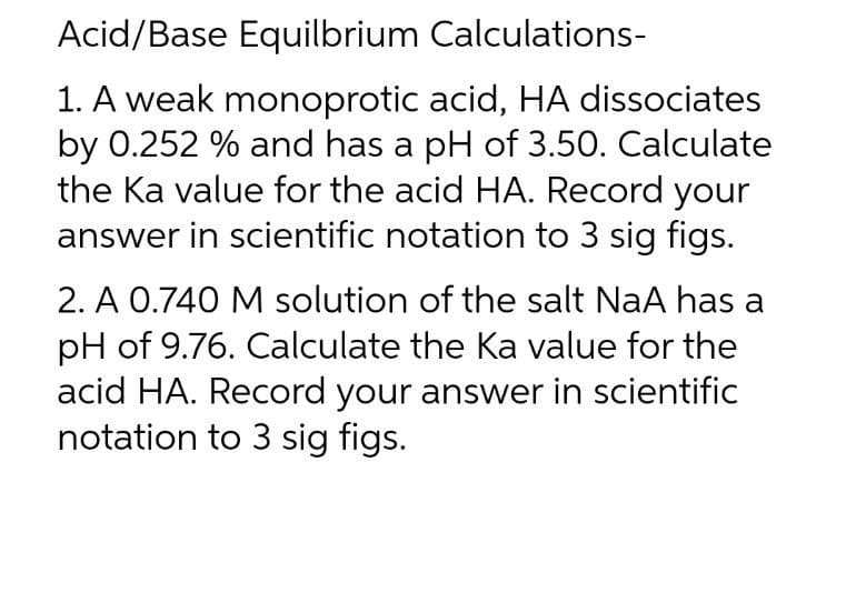 Acid/Base Equilbrium Calculations-
1. A weak monoprotic acid, HA dissociates
by 0.252 % and has a pH of 3.50. Calculate
the Ka value for the acid HA. Record your
answer in scientific notation to 3 sig figs.
2. A 0.740 M solution of the salt NaA has a
pH of 9.76. Calculate the Ka value for the
acid HA. Record your answer in scientific
notation to 3 sig figs.
